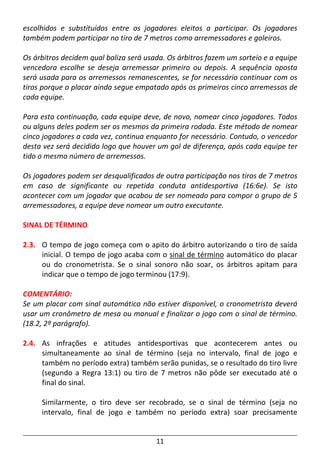 11
escolhidos e substituídos entre os jogadores eleitos a participar. Os jogadores
também podem participar no tiro de 7 metros como arremessadores e goleiros.
Os árbitros decidem qual baliza será usada. Os árbitros fazem um sorteio e a equipe
vencedora escolhe se deseja arremessar primeiro ou depois. A sequência oposta
será usada para os arremessos remanescentes, se for necessário continuar com os
tiros porque o placar ainda segue empatado após os primeiros cinco arremessos de
cada equipe.
Para esta continuação, cada equipe deve, de novo, nomear cinco jogadores. Todos
ou alguns deles podem ser os mesmos da primeira rodada. Este método de nomear
cinco jogadores a cada vez, continua enquanto for necessário. Contudo, o vencedor
desta vez será decidido logo que houver um gol de diferença, após cada equipe ter
tido o mesmo número de arremessos.
Os jogadores podem ser desqualificados de outra participação nos tiros de 7 metros
em caso de significante ou repetida conduta antidesportiva (16:6e). Se isto
acontecer com um jogador que acabou de ser nomeado para compor o grupo de 5
arremessadores, a equipe deve nomear um outro executante.
SINAL DE TÉRMINO
2.3. O tempo de jogo começa com o apito do árbitro autorizando o tiro de saída
inicial. O tempo de jogo acaba com o sinal de término automático do placar
ou do cronometrista. Se o sinal sonoro não soar, os árbitros apitam para
indicar que o tempo de jogo terminou (17:9).
COMENTÁRIO:
Se um placar com sinal automático não estiver disponível, o cronometrista deverá
usar um cronômetro de mesa ou manual e finalizar o jogo com o sinal de término.
(18.2, 2º parágrafo).
2.4. As infrações e atitudes antidesportivas que acontecerem antes ou
simultaneamente ao sinal de término (seja no intervalo, final de jogo e
também no período extra) também serão punidas, se o resultado do tiro livre
(segundo a Regra 13:1) ou tiro de 7 metros não pôde ser executado até o
final do sinal.
Similarmente, o tiro deve ser recobrado, se o sinal de término (seja no
intervalo, final de jogo e também no período extra) soar precisamente
 