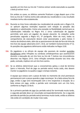 12
quando um tiro livre ou tiro de 7 metros estiver sendo executado ou quando
a bola já estiver no ar.
Em ambos os casos, os árbitros somente finalizam o jogo depois que o tiro
livre ou tiro de 7 metros tenha sido cobrado (ou recobrado) e o seu resultado
imediato tenha sido estabelecido.
2.5. Durante os tiros livres cobrados (ou recobrados) de acordo com a Regra 2:4,
se aplicam algumas restrições especiais com relação às posições dos
jogadores e substituições. Como uma exceção na flexibilidade normal para as
substituições indicadas na Regra 4:4, a única substituição de jogador
permitida será para um jogador da equipe atacante. As violações serão
penalizadas segundo a Regra 4:5, 1º parágrafo. Além do mais, todos os
companheiros do executante devem estar posicionados a pelo menos 3
metros de distância dele, além de se posicionarem do lado de fora da linha de
tiro livre da equipe adversária (13:7, 15:6, ver também Esclarecimento nº 1).
As posições dos jogadores defensores estão indicadas na Regra 13:8.
2.6. Os jogadores e os oficiais de equipe são passíveis de receber punições
disciplinares pelas infrações ou condutas antidesportivas que acontecerem
durante a execução de um tiro livre ou tiro de 7 metros nas circunstâncias
descritas nas Regras 2:4-5. Uma infração cometida durante tais tiros não
pode, contudo, implicar em um tiro livre contra.
2.7. Se os árbitros determinam que o cronometrista apitou o sinal de término
(para o intervalo, final de jogo ou período extra) muito cedo, eles devem
manter os jogadores na quadra e jogar o tempo restante.
A equipe que estava com a posse de bola no momento do sinal prematuro
permanecerá com a posse quando o jogo recomeçar. Se a bola estava fora de
jogo, então o jogo será recomeçado com o tiro respectivo à situação. Se a
bola estava em jogo, então a partida será reiniciada com um tiro livre,
conforme as Regras 13:4a-b.
Se o primeiro período de jogo (ou período extra) for terminado muito tarde,
o segundo período deve ser encurtado correspondentemente. Se o segundo
período da partida (ou período extra) terminou muito tarde, então os árbitros
não estão em condições de mudar mais nada.
 