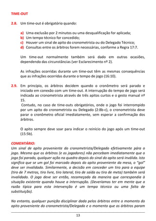 13
TIME-OUT
2.8. Um time-out é obrigatório quando:
a) Uma exclusão por 2 minutos ou uma desqualificação for aplicada;
b) Um tempo técnico for concedido;
c) Houver um sinal de apito do cronometrista ou do Delegado Técnico;
d) Consultas entre os árbitros forem necessárias, conforme a Regra 17:7.
Um time-out normalmente também será dado em outras ocasiões,
dependendo das circunstâncias (ver Esclarecimento nº 2).
As infrações ocorridas durante um time-out têm as mesmas consequências
que as infrações ocorridas durante o tempo de jogo (16:10).
2.9. Em princípio, os árbitros decidem quando o cronômetro será parado e
iniciado em conexão com um time-out. A interrupção do tempo de jogo será
indicada ao cronometrista através de três apitos curtos e o gesto manual nº
15.
Contudo, no caso de time-outs obrigatórios, onde o jogo foi interrompido
por um apito do cronometrista ou Delegado (2:8b-c), o cronometrista deve
parar o cronômetro oficial imediatamente, sem esperar a confirmação dos
árbitros.
O apito sempre deve soar para indicar o reinício do jogo após um time-out
(15:5b).
COMENTÁRIO:
Um sinal de apito proveniente do cronometrista/Delegado efetivamente pára o
jogo. Mesmo que os árbitros (e os jogadores) não percebam imediatamente que o
jogo foi parado, qualquer ação na quadra depois do sinal do apito será inválida. Isto
significa que se um gol foi marcado depois do apito proveniente da mesa, o “gol”
deve ser invalidado. Similarmente, a decisão em conceder um tiro para a equipe
(tiro de 7 metros, tiro livre, tiro lateral, tiro de saída ou tiro de meta) também será
invalidado. O jogo deve ser então, recomeçado da maneira que correspondia à
situação existente quando houve a interrupção. (Deveríamos ter em mente que a
razão típica para esta intervenção é um tempo técnico ou uma falta de
substituição).
No entanto, qualquer punição disciplinar dada pelos árbitros entre o momento do
apito proveniente do cronometrista/Delegado e o momento que os árbitros param
 