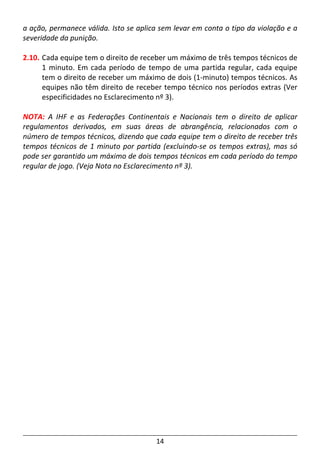 14
a ação, permanece válida. Isto se aplica sem levar em conta o tipo da violação e a
severidade da punição.
2.10. Cada equipe tem o direito de receber um máximo de três tempos técnicos de
1 minuto. Em cada período de tempo de uma partida regular, cada equipe
tem o direito de receber um máximo de dois (1-minuto) tempos técnicos. As
equipes não têm direito de receber tempo técnico nos períodos extras (Ver
especificidades no Esclarecimento nº 3).
NOTA: A IHF e as Federações Continentais e Nacionais tem o direito de aplicar
regulamentos derivados, em suas áreas de abrangência, relacionados com o
número de tempos técnicos, dizendo que cada equipe tem o direito de receber três
tempos técnicos de 1 minuto por partida (excluindo-se os tempos extras), mas só
pode ser garantido um máximo de dois tempos técnicos em cada período do tempo
regular de jogo. (Veja Nota no Esclarecimento nº 3).
 