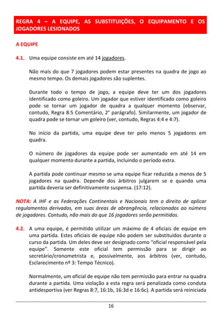 16
REGRA 4 – A EQUIPE, AS SUBSTITUIÇÕES, O EQUIPAMENTO E OS
JOGADORES LESIONADOS
A EQUIPE
4.1. Uma equipe consiste em até 14 jogadores.
Não mais do que 7 jogadores podem estar presentes na quadra de jogo ao
mesmo tempo. Os demais jogadores são suplentes.
Durante todo o tempo de jogo, a equipe deve ter um dos jogadores
identificado como goleiro. Um jogador que estiver identificado como goleiro
pode se tornar um jogador de quadra a qualquer momento (observar,
contudo, Regra 8:5 Comentário, 2° parágrafo). Similarmente, um jogador de
quadra pode se tornar um goleiro (ver, contudo, Regras 4:4 e 4:7).
No início da partida, uma equipe deve ter pelo menos 5 jogadores em
quadra.
O número de jogadores da equipe pode ser aumentado em até 14 em
qualquer momento durante a partida, incluindo o período extra.
A partida pode continuar mesmo se uma equipe ficar reduzida a menos de 5
jogadores na quadra. Depende dos árbitros julgarem se e quando uma
partida deveria ser definitivamente suspensa. (17:12).
NOTA: A IHF e as Federações Continentais e Nacionais tem o direito de aplicar
regulamentos derivados, em suas áreas de abrangência, relacionados ao número
de jogadores. Contudo, não mais do que 16 jogadores serão permitidos.
4.2. A uma equipe, é permitido utilizar um máximo de 4 oficiais de equipe em
uma partida. Estes oficiais de equipe não podem ser substituídos durante o
curso da partida. Um deles deve ser designado como “oficial responsável pela
equipe”. Somente este oficial tem permissão para se dirigir ao
secretário/cronometrista e, possivelmente, aos árbitros (ver, contudo,
Esclarecimento nº 3: Tempo Técnico).
Normalmente, um oficial de equipe não tem permissão para entrar na quadra
durante a partida. Uma violação a esta regra será penalizada como conduta
antidesportiva (ver Regras 8:7, 16:1b, 16:3d e 16:6c). A partida será reiniciada
 