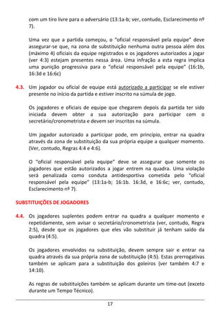 17
com um tiro livre para o adversário (13:1a-b; ver, contudo, Esclarecimento nº
7).
Uma vez que a partida começou, o “oficial responsável pela equipe” deve
assegurar-se que, na zona de substituição nenhuma outra pessoa além dos
(máximo 4) oficiais da equipe registrados e os jogadores autorizados a jogar
(ver 4:3) estejam presentes nessa área. Uma infração a esta regra implica
uma punição progressiva para o “oficial responsável pela equipe” (16:1b,
16:3d e 16:6c)
4.3. Um jogador ou oficial de equipe está autorizado a participar se ele estiver
presente no início da partida e estiver inscrito na súmula de jogo.
Os jogadores e oficiais de equipe que chegarem depois da partida ter sido
iniciada devem obter a sua autorização para participar com o
secretário/cronometrista e devem ser inscritos na súmula.
Um jogador autorizado a participar pode, em princípio, entrar na quadra
através da zona de substituição da sua própria equipe a qualquer momento.
(Ver, contudo, Regras 4:4 e 4:6).
O “oficial responsável pela equipe” deve se assegurar que somente os
jogadores que estão autorizados a jogar entrem na quadra. Uma violação
será penalizada como conduta antidesportiva cometida pelo “oficial
responsável pela equipe” (13:1a-b; 16:1b. 16:3d, e 16:6c; ver, contudo,
Esclarecimento nº 7).
SUBSTITUIÇÕES DE JOGADORES
4.4. Os jogadores suplentes podem entrar na quadra a qualquer momento e
repetidamente, sem avisar o secretário/cronometrista (ver, contudo, Regra
2:5), desde que os jogadores que eles vão substituir já tenham saído da
quadra (4:5).
Os jogadores envolvidos na substituição, devem sempre sair e entrar na
quadra através da sua própria zona de substituição (4:5). Estas prerrogativas
também se aplicam para a substituição dos goleiros (ver também 4:7 e
14:10).
As regras de substituições também se aplicam durante um time-out (exceto
durante um Tempo Técnico).
 