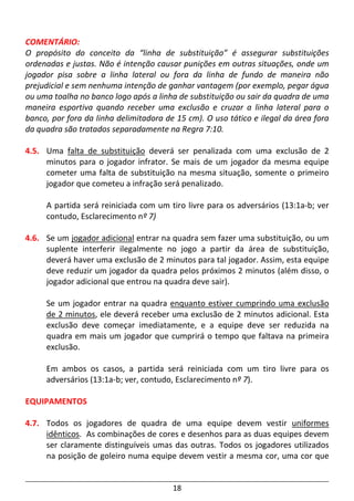 18
COMENTÁRIO:
O propósito do conceito da “linha de substituição” é assegurar substituições
ordenadas e justas. Não é intenção causar punições em outras situações, onde um
jogador pisa sobre a linha lateral ou fora da linha de fundo de maneira não
prejudicial e sem nenhuma intenção de ganhar vantagem (por exemplo, pegar água
ou uma toalha no banco logo após a linha de substituição ou sair da quadra de uma
maneira esportiva quando receber uma exclusão e cruzar a linha lateral para o
banco, por fora da linha delimitadora de 15 cm). O uso tático e ilegal da área fora
da quadra são tratados separadamente na Regra 7:10.
4.5. Uma falta de substituição deverá ser penalizada com uma exclusão de 2
minutos para o jogador infrator. Se mais de um jogador da mesma equipe
cometer uma falta de substituição na mesma situação, somente o primeiro
jogador que cometeu a infração será penalizado.
A partida será reiniciada com um tiro livre para os adversários (13:1a-b; ver
contudo, Esclarecimento nº 7)
4.6. Se um jogador adicional entrar na quadra sem fazer uma substituição, ou um
suplente interferir ilegalmente no jogo a partir da área de substituição,
deverá haver uma exclusão de 2 minutos para tal jogador. Assim, esta equipe
deve reduzir um jogador da quadra pelos próximos 2 minutos (além disso, o
jogador adicional que entrou na quadra deve sair).
Se um jogador entrar na quadra enquanto estiver cumprindo uma exclusão
de 2 minutos, ele deverá receber uma exclusão de 2 minutos adicional. Esta
exclusão deve começar imediatamente, e a equipe deve ser reduzida na
quadra em mais um jogador que cumprirá o tempo que faltava na primeira
exclusão.
Em ambos os casos, a partida será reiniciada com um tiro livre para os
adversários (13:1a-b; ver, contudo, Esclarecimento nº 7).
EQUIPAMENTOS
4.7. Todos os jogadores de quadra de uma equipe devem vestir uniformes
idênticos. As combinações de cores e desenhos para as duas equipes devem
ser claramente distinguíveis umas das outras. Todos os jogadores utilizados
na posição de goleiro numa equipe devem vestir a mesma cor, uma cor que
 