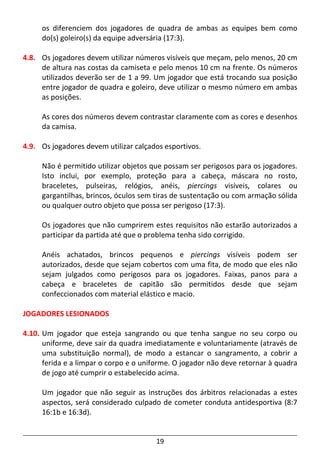 19
os diferenciem dos jogadores de quadra de ambas as equipes bem como
do(s) goleiro(s) da equipe adversária (17:3).
4.8. Os jogadores devem utilizar números visíveis que meçam, pelo menos, 20 cm
de altura nas costas da camiseta e pelo menos 10 cm na frente. Os números
utilizados deverão ser de 1 a 99. Um jogador que está trocando sua posição
entre jogador de quadra e goleiro, deve utilizar o mesmo número em ambas
as posições.
As cores dos números devem contrastar claramente com as cores e desenhos
da camisa.
4.9. Os jogadores devem utilizar calçados esportivos.
Não é permitido utilizar objetos que possam ser perigosos para os jogadores.
Isto inclui, por exemplo, proteção para a cabeça, máscara no rosto,
braceletes, pulseiras, relógios, anéis, piercings visíveis, colares ou
gargantilhas, brincos, óculos sem tiras de sustentação ou com armação sólida
ou qualquer outro objeto que possa ser perigoso (17:3).
Os jogadores que não cumprirem estes requisitos não estarão autorizados a
participar da partida até que o problema tenha sido corrigido.
Anéis achatados, brincos pequenos e piercings visíveis podem ser
autorizados, desde que sejam cobertos com uma fita, de modo que eles não
sejam julgados como perigosos para os jogadores. Faixas, panos para a
cabeça e braceletes de capitão são permitidos desde que sejam
confeccionados com material elástico e macio.
JOGADORES LESIONADOS
4.10. Um jogador que esteja sangrando ou que tenha sangue no seu corpo ou
uniforme, deve sair da quadra imediatamente e voluntariamente (através de
uma substituição normal), de modo a estancar o sangramento, a cobrir a
ferida e a limpar o corpo e o uniforme. O jogador não deve retornar à quadra
de jogo até cumprir o estabelecido acima.
Um jogador que não seguir as instruções dos árbitros relacionadas a estes
aspectos, será considerado culpado de cometer conduta antidesportiva (8:7
16:1b e 16:3d).
 