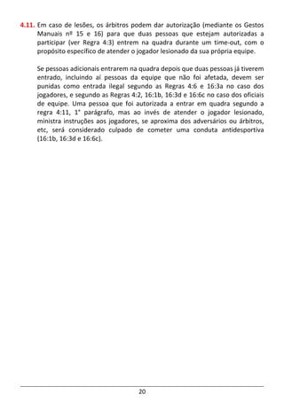 20
4.11. Em caso de lesões, os árbitros podem dar autorização (mediante os Gestos
Manuais nº 15 e 16) para que duas pessoas que estejam autorizadas a
participar (ver Regra 4:3) entrem na quadra durante um time-out, com o
propósito específico de atender o jogador lesionado da sua própria equipe.
Se pessoas adicionais entrarem na quadra depois que duas pessoas já tiverem
entrado, incluindo aí pessoas da equipe que não foi afetada, devem ser
punidas como entrada ilegal segundo as Regras 4:6 e 16:3a no caso dos
jogadores, e segundo as Regras 4:2, 16:1b, 16:3d e 16:6c no caso dos oficiais
de equipe. Uma pessoa que foi autorizada a entrar em quadra segundo a
regra 4:11, 1° parágrafo, mas ao invés de atender o jogador lesionado,
ministra instruções aos jogadores, se aproxima dos adversários ou árbitros,
etc, será considerado culpado de cometer uma conduta antidesportiva
(16:1b, 16:3d e 16:6c).
 