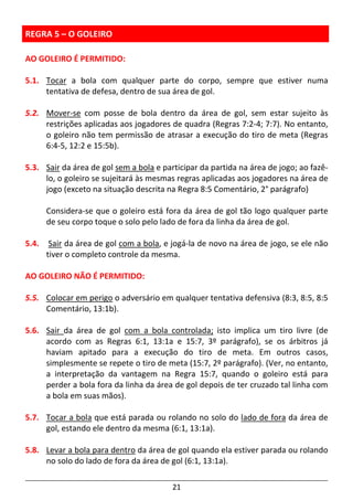 21
REGRA 5 – O GOLEIRO
AO GOLEIRO É PERMITIDO:
5.1. Tocar a bola com qualquer parte do corpo, sempre que estiver numa
tentativa de defesa, dentro de sua área de gol.
5.2. Mover-se com posse de bola dentro da área de gol, sem estar sujeito às
restrições aplicadas aos jogadores de quadra (Regras 7:2-4; 7:7). No entanto,
o goleiro não tem permissão de atrasar a execução do tiro de meta (Regras
6:4-5, 12:2 e 15:5b).
5.3. Sair da área de gol sem a bola e participar da partida na área de jogo; ao fazê-
lo, o goleiro se sujeitará às mesmas regras aplicadas aos jogadores na área de
jogo (exceto na situação descrita na Regra 8:5 Comentário, 2° parágrafo)
Considera-se que o goleiro está fora da área de gol tão logo qualquer parte
de seu corpo toque o solo pelo lado de fora da linha da área de gol.
5.4. Sair da área de gol com a bola, e jogá-la de novo na área de jogo, se ele não
tiver o completo controle da mesma.
AO GOLEIRO NÃO É PERMITIDO:
5.5. Colocar em perigo o adversário em qualquer tentativa defensiva (8:3, 8:5, 8:5
Comentário, 13:1b).
5.6. Sair da área de gol com a bola controlada; isto implica um tiro livre (de
acordo com as Regras 6:1, 13:1a e 15:7, 3º parágrafo), se os árbitros já
haviam apitado para a execução do tiro de meta. Em outros casos,
simplesmente se repete o tiro de meta (15:7, 2º parágrafo). (Ver, no entanto,
a interpretação da vantagem na Regra 15:7, quando o goleiro está para
perder a bola fora da linha da área de gol depois de ter cruzado tal linha com
a bola em suas mãos).
5.7. Tocar a bola que está parada ou rolando no solo do lado de fora da área de
gol, estando ele dentro da mesma (6:1, 13:1a).
5.8. Levar a bola para dentro da área de gol quando ela estiver parada ou rolando
no solo do lado de fora da área de gol (6:1, 13:1a).
 