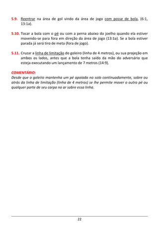 22
5.9. Reentrar na área de gol vindo da área de jogo com posse de bola, (6:1,
13:1a).
5.10. Tocar a bola com o pé ou com a perna abaixo do joelho quando ela estiver
movendo-se para fora em direção da área de jogo (13:1a). Se a bola estiver
parada já será tiro de meta (fora de jogo).
5.11. Cruzar a linha de limitação do goleiro (linha de 4 metros), ou sua projeção em
ambos os lados, antes que a bola tenha saído da mão do adversário que
esteja executando um lançamento de 7 metros (14:9).
COMENTÁRIO:
Desde que o goleiro mantenha um pé apoiado no solo continuadamente, sobre ou
atrás da linha de limitação (linha de 4 metros) se lhe permite mover o outro pé ou
qualquer parte de seu corpo no ar sobre essa linha.
 