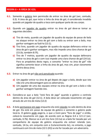 23
REGRA 6 – A ÁREA DE GOL
6.1. Somente o goleiro tem permissão de entrar na área de gol (ver, contudo,
6:3). A área de gol, que inclui a linha da área de gol, é considerada invadida
quando um jogador de quadra a toca com qualquer parte de seu corpo.
6.2. Quando um jogador de quadra entrar na área de gol deve-se tomar as
seguintes decisões:
a) Tiro de meta, quando um jogador de quadra da equipe de posse de bola
no ataque entrar na área de gol com a bola ou entrar sem a bola, mas
ganhar vantagem ao fazê-lo (12:1);
b) Tiro livre, quando um jogador de quadra da equipe defensora entrar na
área de gol e ganhar vantagem, mas não impede uma clara chance de gol
(13:1b, também 8:7f);
c) Tiro de 7 metros, quando um jogador de quadra da equipe defensora
entrar na área de gol e com isso impede uma clara chance de gol (14:1a).
Para os propósitos desta regra, o conceito “entrar na área de gol” não
significa somente tocar a linha da área de gol, mas sim, pisar claramente
dentro dessa área.
6.3. Entrar na área de gol não será penalizado quando:
a) Um jogador entrar na área de gol depois de jogar a bola, desde que isto
não crie uma desvantagem para os adversários;
b) Um jogador de uma das equipes entrar na área de gol sem a bola e não
ganhar vantagem fazendo isto.
6.4. Considera-se que a bola “está fora de jogo” quando o goleiro a controla
dentro da área de gol (12:1). A bola deve ser colocada novamente em jogo
através de um tiro de meta (12:2)
6.5. A bola permanece em jogo enquanto ela está rolando no solo dentro da área
de gol. Ela está em posse da equipe do goleiro e somente o goleiro pode
tocá-la. O goleiro pode pegá-la, o que a trará para “fora de jogo” e então,
colocá-la novamente em jogo, de acordo com as Regras 6:4 e 12:1-2 (ver,
contudo, 6:7b). Marcar-se-á um tiro livre (13:1a) se a bola for tocada por um
companheiro de equipe do goleiro enquanto ela estiver rolando (ver,
contudo, 14:1a, em conjunto com o Esclarecimento 6c), no entanto, o jogo
continuará com tiro de meta (12:1 (III)) se ela for tocada por um adversário.
 