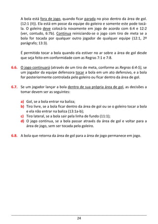 24
A bola está fora de jogo, quando ficar parada no piso dentro da área de gol.
(12:1 (II)). Ela está em posse da equipe do goleiro e somente este pode tocá-
la. O goleiro deve colocá-la novamente em jogo de acordo com 6:4 e 12:2
(ver, contudo, 6:7b). Continua reiniciando-se o jogo com tiro de meta se a
bola for tocada por qualquer outro jogador de qualquer equipe (12:1, 2º
parágrafo; 13:3).
É permitido tocar a bola quando ela estiver no ar sobre a área de gol desde
que seja feito em conformidade com as Regras 7:1 e 7:8.
6.6. O jogo continuará (através de um tiro de meta, conforme as Regras 6:4-5), se
um jogador da equipe defensora tocar a bola em um ato defensivo, e a bola
for posteriormente controlada pelo goleiro ou ficar dentro da área de gol.
6.7. Se um jogador lançar a bola dentro de sua própria área de gol, as decisões a
tomar devem ser as seguintes:
a) Gol, se a bola entrar na baliza;
b) Tiro livre, se a bola ficar dentro da área de gol ou se o goleiro tocar a bola
e ela não entrar na baliza (13:1a-b);
c) Tiro lateral, se a bola sair pela linha de fundo (11:1);
d) O jogo continua, se a bola passar através da área de gol e voltar para a
área de jogo, sem ser tocada pelo goleiro.
6.8. A bola que retorna da área de gol para a área de jogo permanece em jogo.
 