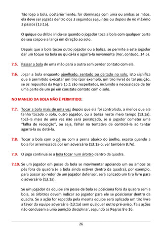 26
Tão logo a bola, posteriormente, for dominada com uma ou ambas as mãos,
ela deve ser jogada dentro dos 3 segundos seguintes ou depois de no máximo
3 passos (13:1a).
O quique ou drible inicia-se quando o jogador toca a bola com qualquer parte
de seu corpo e a lança em direção ao solo.
Depois que a bola tocou outro jogador ou a baliza, se permite a este jogador
dar um toque na bola ou quicá-la e agarrá-la novamente (Ver, contudo, 14:6).
7.5. Passar a bola de uma mão para a outra sem perder contato com ela.
7.6. Jogar a bola enquanto ajoelhado, sentado ou deitado no solo; isto significa
que é permitido executar um tiro (por exemplo, um tiro livre) de tal posição,
se os requisitos da Regra 15:1 são respeitados, incluindo a necessidade de ter
uma parte de um pé em constate contato com o solo.
NO MANEJO DA BOLA NÃO É PERMITIDO:
7.7. Tocar a bola mais de uma vez depois que ela foi controlada, a menos que ela
tenha tocado o solo, outro jogador, ou a baliza neste meio tempo (13.1a);
tocá-la mais de uma vez não será penalizado, se o jogador cometer uma
“falha de recepção”, ou seja, falhar na tentativa de controlá-la ao tentar
agarrá-la ou detê-la.
7.8. Tocar a bola com o pé ou com a perna abaixo do joelho, exceto quando a
bola for arremessada por um adversário (13:1a-b, ver também 8:7e).
7.9. O jogo continua se a bola tocar num árbitro dentro da quadra.
7.10. Se um jogador em posse da bola se movimentar apoiando um ou ambos os
pés fora da quadra (e a bola ainda estiver dentro da quadra), por exemplo,
para passar ao redor de um jogador defensor, será aplicado um tiro livre para
o adversário (13:1a).
Se um jogador da equipe em posse de bola se posiciona fora da quadra sem a
bola, os árbitros devem indicar ao jogador para ele se posicionar dentro da
quadra. Se a ação for repetida pela mesma equipe será aplicado um tiro livre
a favor da equipe adversária (13:1a) sem qualquer outro pré-aviso. Tais ações
não conduzem a uma punição disciplinar, segundo as Regras 8 e 16.
 