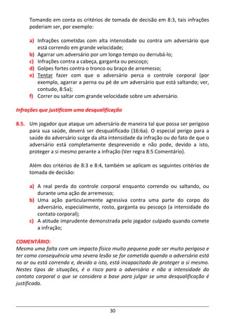 30
Tomando em conta os critérios de tomada de decisão em 8:3, tais infrações
poderiam ser, por exemplo:
a) Infrações cometidas com alta intensidade ou contra um adversário que
está correndo em grande velocidade;
b) Agarrar um adversário por um longo tempo ou derrubá-lo;
c) Infrações contra a cabeça, garganta ou pescoço;
d) Golpes fortes contra o tronco ou braço de arremesso;
e) Tentar fazer com que o adversário perca o controle corporal (por
exemplo, agarrar a perna ou pé de um adversário que está saltando; ver,
contudo, 8:5a);
f) Correr ou saltar com grande velocidade sobre um adversário.
Infrações que justificam uma desqualificação
8.5. Um jogador que ataque um adversário de maneira tal que possa ser perigoso
para sua saúde, deverá ser desqualificado (16:6a). O especial perigo para a
saúde do adversário surge da alta intensidade da infração ou do fato de que o
adversário está completamente desprevenido e não pode, devido a isto,
proteger a si mesmo perante a infração (Ver regra 8:5 Comentário).
Além dos critérios de 8:3 e 8:4, também se aplicam os seguintes critérios de
tomada de decisão:
a) A real perda do controle corporal enquanto correndo ou saltando, ou
durante uma ação de arremesso;
b) Uma ação particularmente agressiva contra uma parte do corpo do
adversário, especialmente, rosto, garganta ou pescoço (a intensidade do
contato corporal);
c) A atitude imprudente demonstrada pelo jogador culpado quando comete
a infração;
COMENTÁRIO:
Mesmo uma falta com um impacto físico muito pequeno pode ser muito perigoso e
ter como consequência uma severa lesão se for cometida quando o adversário está
no ar ou está correndo e, devido a isto, está incapacitado de proteger a si mesmo.
Nestes tipos de situações, é o risco para o adversário e não a intensidade do
contato corporal o que se considera a base para julgar se uma desqualificação é
justificada.
 