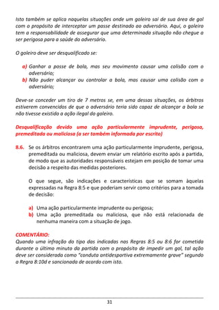 31
Isto também se aplica naquelas situações onde um goleiro sai de sua área de gol
com o propósito de interceptar um passe destinado ao adversário. Aqui, o goleiro
tem a responsabilidade de assegurar que uma determinada situação não chegue a
ser perigosa para a saúde do adversário.
O goleiro deve ser desqualificado se:
a) Ganhar a posse de bola, mas seu movimento causar uma colisão com o
adversário;
b) Não puder alcançar ou controlar a bola, mas causar uma colisão com o
adversário;
Deve-se conceder um tiro de 7 metros se, em uma dessas situações, os árbitros
estiverem convencidos de que o adversário teria sido capaz de alcançar a bola se
não tivesse existido a ação ilegal do goleiro.
Desqualificação devido uma ação particularmente imprudente, perigosa,
premeditada ou maliciosa (a ser também informada por escrito)
8.6. Se os árbitros encontrarem uma ação particularmente imprudente, perigosa,
premeditada ou maliciosa, devem enviar um relatório escrito após a partida,
de modo que as autoridades responsáveis estejam em posição de tomar uma
decisão a respeito das medidas posteriores.
O que segue, são indicações e características que se somam àquelas
expressadas na Regra 8:5 e que poderiam servir como critérios para a tomada
de decisão:
a) Uma ação particularmente imprudente ou perigosa;
b) Uma ação premeditada ou maliciosa, que não está relacionada de
nenhuma maneira com a situação de jogo.
COMENTÁRIO:
Quando uma infração do tipo das indicadas nas Regras 8:5 ou 8:6 for cometida
durante o último minuto da partida com o propósito de impedir um gol, tal ação
deve ser considerada como “conduta antidesportiva extremamente grave” segundo
a Regra 8:10d e sancionada de acordo com isto.
 