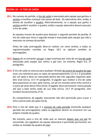 37
REGRA 10 – O TIRO DE SAÍDA
10.1. No começo da partida, o tiro de saída é executado pela equipe que ganhou o
sorteio e escolheu começar com posse de bola. Os adversários têm, então, o
direito de escolher a quadra. Alternativamente, se a equipe que ganha o
sorteio preferir escolher a quadra, então a equipe adversária deverá executar
o tiro de saída.
As equipes trocam de quadra para disputar o segundo período da partida. O
tiro de saída que inicia o segundo tempo é executado pela equipe que não o
executou no começo da partida.
Antes de cada prorrogação deve-se realizar um novo sorteio, e todas as
regulamentações contidas na Regra 10:1 se aplicam também às
prorrogações.
10.2. Depois de se converter um gol, o jogo recomeça por meio de um tiro de saída
executado pela equipe que sofreu o gol (ver, no entanto, Regra 9:2, 2º
parágrafo).
10.3. O tiro de saída se executa para qualquer direção do centro da quadra de jogo
(com una tolerância para os lados de aproximadamente 1,5 m.). É precedido
por um apito e deve ser executado dentro dos três segundos seguintes após
dito sinal (13:1a, 15:7 3º parágrafo). O jogador que realizar o tiro de saída
deve posicionar-se com, pelo menos, um pé em contato coma linha central e
o outro pé atrás dessa linha (15:6). O jogador deve permanecer nesta posição
até que a bola tenha saído de sua mão (13:1a, 15:7 3º parágrafo). (Ver
também Esclarecimento nº 5).
Os companheiros do jogador executante não têm permissão para cruzar a
linha central antes do apito (15:6).
10.4. Para o tiro de saída que é o começo de cada período (incluindo qualquer
período das prorrogações), todos os jogadores devem se encontrar em sua
própria metade da quadra.
No entanto, para o tiro de saída que se executa depois que um gol foi
convertido, aos jogadores da equipe adversária é permitido permanecer em
ambas as metades da quadra de jogo.
 