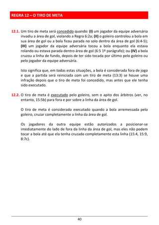 40
REGRA 12 – O TIRO DE META
12.1. Um tiro de meta será concedido quando: (I) um jogador da equipe adversária
invadiu a área de gol, violando a Regra 6:2a; (II) o goleiro controlou a bola em
sua área de gol ou a bola ficou parada no solo dentro da área de gol (6:4-5);
(III) um jogador da equipe adversária tocou a bola enquanto ela estava
rolando ou estava parada dentro área de gol (6:5 1º parágrafo); ou (IV) a bola
cruzou a linha de fundo, depois de ter sido tocada por último pelo goleiro ou
pelo jogador da equipe adversária.
Isto significa que, em todas estas situações, a bola é considerada fora de jogo
e que a partida será reiniciada com um tiro de meta (13:3) se houve uma
infração depois que o tiro de meta foi concedido, mas antes que ele tenha
sido executado.
12.2. O tiro de meta é executado pelo goleiro, sem o apito dos árbitros (ver, no
entanto, 15:5b) para fora e por sobre a linha da área de gol.
O tiro de meta é considerado executado quando a bola arremessada pelo
goleiro, cruzar completamente a linha da área de gol.
Os jogadores da outra equipe estão autorizados a posicionar-se
imediatamente do lado de fora da linha da área de gol, mas eles não podem
tocar a bola até que ela tenha cruzado completamente esta linha (15:4, 15:9,
8:7c).
 