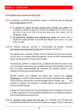 41
REGRA 13 – O TIRO LIVRE
AS DECISÕES PARA APITAR UM TIRO LIVRE
13.1. A princípio, os árbitros interrompem o jogo e o reiniciam com um tiro livre
para os adversários quando:
a) A equipe em posse de bola comete uma infração nas regras que
conduzem a perda de posse da mesma (ver Regras 4:2-3, 4:5-6, 5:6-10,
6:5, 6:7b, 7:2-4, 7:7-8, 7:10, 7:11-12, 8:2, 10:3, 11:4, 13:7, 14:4-7, 15:7 1º
Parágrafo e 15:8).
b) Os adversários cometem uma violação das regras que cause, para a
equipe em posse de bola, sua perda (ver Regras 4:2-3, 4:5-6, 5:5, 6:2b,
6:7b, 7:8, 8:2).
13.2. Os árbitros deveriam permitir a continuidade da partida, evitando
interromper prematuramente o jogo para conceder um tiro livre.
Isto significa que, conforme a Regra 13:1a, os árbitros não deveriam sinalizar
um tiro livre, se a equipe defensora ganhar a posse de bola imediatamente
após a equipe atacante cometer uma violação.
Similarmente, conforme a Regra 13:1b, os árbitros não deveriam intervir até,
e ao menos que, esteja claro que a equipe atacante tenha perdido a posse de
bola ou esteja impossibilitada de continuar seu ataque, devido a uma
violação cometida pela equipe defensora.
Quando ocorrer uma infração nas regras que mereça uma punição
disciplinaria, os árbitros podem decidir interromper imediatamente o jogo, se
é que ao fazê-lo, não causem uma desvantagem para a equipe que não
cometeu a infração. Do contrário, a punição deveria ser postergada até o
final da situação de jogo.
A Regra 13:2 não se aplica em caso de infração contra as Regras 4:2-3 ou 4:5-
6, onde o jogo deve ser interrompido imediatamente, normalmente devido a
uma intervenção do cronometrista.
13.3. Se, quando a bola estiver fora de jogo, for cometida uma infração que
normalmente implicaria num tiro livre conforme a Regra 13:1a-b, a partida é
 