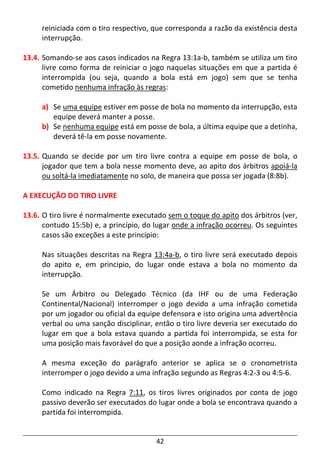 42
reiniciada com o tiro respectivo, que corresponda a razão da existência desta
interrupção.
13.4. Somando-se aos casos indicados na Regra 13:1a-b, também se utiliza um tiro
livre como forma de reiniciar o jogo naquelas situações em que a partida é
interrompida (ou seja, quando a bola está em jogo) sem que se tenha
cometido nenhuma infração às regras:
a) Se uma equipe estiver em posse de bola no momento da interrupção, esta
equipe deverá manter a posse.
b) Se nenhuma equipe está em posse de bola, a última equipe que a detinha,
deverá tê-la em posse novamente.
13.5. Quando se decide por um tiro livre contra a equipe em posse de bola, o
jogador que tem a bola nesse momento deve, ao apito dos árbitros apoiá-la
ou soltá-la imediatamente no solo, de maneira que possa ser jogada (8:8b).
A EXECUÇÃO DO TIRO LIVRE
13.6. O tiro livre é normalmente executado sem o toque do apito dos árbitros (ver,
contudo 15:5b) e, a princípio, do lugar onde a infração ocorreu. Os seguintes
casos são exceções a este princípio:
Nas situações descritas na Regra 13:4a-b, o tiro livre será executado depois
do apito e, em principio, do lugar onde estava a bola no momento da
interrupção.
Se um Árbitro ou Delegado Técnico (da IHF ou de uma Federação
Continental/Nacional) interromper o jogo devido a uma infração cometida
por um jogador ou oficial da equipe defensora e isto origina uma advertência
verbal ou uma sanção disciplinar, então o tiro livre deveria ser executado do
lugar em que a bola estava quando a partida foi interrompida, se esta for
uma posição mais favorável do que a posição aonde a infração ocorreu.
A mesma exceção do parágrafo anterior se aplica se o cronometrista
interromper o jogo devido a uma infração segundo as Regras 4:2-3 ou 4:5-6.
Como indicado na Regra 7:11, os tiros livres originados por conta de jogo
passivo deverão ser executados do lugar onde a bola se encontrava quando a
partida foi interrompida.
 