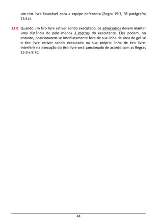 44
um tiro livre favorável para a equipe defensora (Regra 15:7, 3º parágrafo;
13:1a).
13.8. Quando um tiro livre estiver sendo executado, os adversários devem manter
uma distância de pelo menos 3 metros do executante. Eles podem, no
entanto, posicionarem-se imediatamente fora de sua linha de área de gol se
o tiro livre estiver sendo executado na sua própria linha de tiro livre.
Interferir na execução do tiro livre será sancionado de acordo com as Regras
15:9 e 8:7c.
 