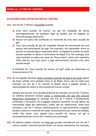 45
REGRA 14 – O TIRO DE 7 METROS
AS DECISÕES PARA APITAR UM TIRO DE 7 METROS
14.1. Um tiro de 7 metros é concedido quando:
a) Uma clara ocasião de marcar um gol for impedida de forma
antirregulamentar, em qualquer lugar da quadra, por um jogador ou
oficial da equipe adversária;
b) Houver um apito não justificado no momento de uma clara ocasião de
gol;
c) Uma clara ocasião de gol for impedida através da intervenção de uma
pessoa não participante do jogo. Por exemplo, um espectador entra na
quadra ou quando algum espectador deter os jogadores usando um apito
(exceto quando se aplica o Comentário da Regra 9:1). Por analogia, esta
regra também se aplica nos casos de “força maior”, como uma repentina
falha elétrica, que faça parar o jogo precisamente durante uma clara
ocasião de gol.
A definição de “clara ocasião de marcar um gol” pode ser observada no
Esclarecimento nº 6.
14.2. Se um jogador atacante retém completo controle da bola e do corpo apesar
de haver sofrido uma violação como as da Regra 14:1a, não há razão para
assinalar um tiro de 7 m, mesmo se depois disso o jogador perder a
oportunidade de utilizar a clara ocasião de marcar um gol.
Sempre que houver uma decisão potencial de assinalar um tiro de 7 metros,
os árbitros deveriam sempre evitar a intervenção até que eles possam
determinar claramente se assinalar um tiro de 7 metros é devidamente
justificada e necessária. Se o jogador atacante converter um gol apesar da
intervenção ilegal dos defensores, então não há, obviamente, razão para
assinalar o tiro de 7 metros. Contrariamente, se aparentemente o jogador
perdeu a bola ou o controle do corpo, exclusivamente por conta da violação,
então não existe mais aquela clara ocasião de marcar um gol e
consequentemente um tiro de 7 metros será assinalado.
14.3. Os árbitros podem solicitar um time-out quando concederem um tiro de 7
metros, porém, somente quando houver um atraso substancial. Por exemplo,
 