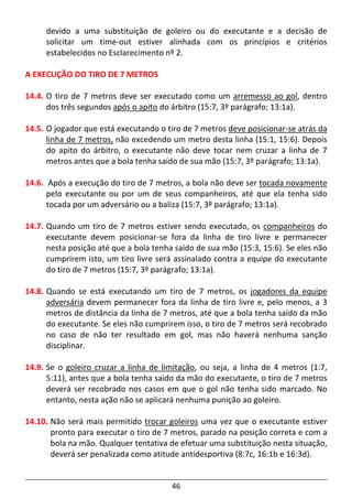 46
devido a uma substituição de goleiro ou do executante e a decisão de
solicitar um time-out estiver alinhada com os princípios e critérios
estabelecidos no Esclarecimento nº 2.
A EXECUÇÃO DO TIRO DE 7 METROS
14.4. O tiro de 7 metros deve ser executado como um arremesso ao gol, dentro
dos três segundos após o apito do árbitro (15:7, 3º parágrafo; 13:1a).
14.5. O jogador que está executando o tiro de 7 metros deve posicionar-se atrás da
linha de 7 metros, não excedendo um metro desta linha (15:1, 15:6). Depois
do apito do árbitro, o executante não deve tocar nem cruzar a linha de 7
metros antes que a bola tenha saído de sua mão (15:7, 3º parágrafo; 13:1a).
14.6. Após a execução do tiro de 7 metros, a bola não deve ser tocada novamente
pelo executante ou por um de seus companheiros, até que ela tenha sido
tocada por um adversário ou a baliza (15:7, 3º parágrafo; 13:1a).
14.7. Quando um tiro de 7 metros estiver sendo executado, os companheiros do
executante devem posicionar-se fora da linha de tiro livre e permanecer
nesta posição até que a bola tenha saído de sua mão (15:3, 15:6). Se eles não
cumprirem isto, um tiro livre será assinalado contra a equipe do executante
do tiro de 7 metros (15:7, 3º parágrafo; 13:1a).
14.8. Quando se está executando um tiro de 7 metros, os jogadores da equipe
adversária devem permanecer fora da linha de tiro livre e, pelo menos, a 3
metros de distância da linha de 7 metros, até que a bola tenha saído da mão
do executante. Se eles não cumprirem isso, o tiro de 7 metros será recobrado
no caso de não ter resultado em gol, mas não haverá nenhuma sanção
disciplinar.
14.9. Se o goleiro cruzar a linha de limitação, ou seja, a linha de 4 metros (1:7,
5:11), antes que a bola tenha saído da mão do executante, o tiro de 7 metros
deverá ser recobrado nos casos em que o gol não tenha sido marcado. No
entanto, nesta ação não se aplicará nenhuma punição ao goleiro.
14.10. Não será mais permitido trocar goleiros uma vez que o executante estiver
pronto para executar o tiro de 7 metros, parado na posição correta e com a
bola na mão. Qualquer tentativa de efetuar uma substituição nesta situação,
deverá ser penalizada como atitude antidesportiva (8:7c, 16:1b e 16:3d).
 
