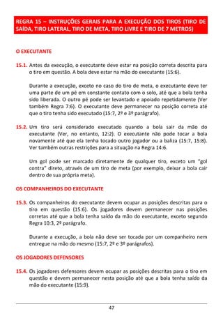 47
REGRA 15 – INSTRUÇÕES GERAIS PARA A EXECUÇÃO DOS TIROS (TIRO DE
SAÍDA, TIRO LATERAL, TIRO DE META, TIRO LIVRE E TIRO DE 7 METROS)
O EXECUTANTE
15.1. Antes da execução, o executante deve estar na posição correta descrita para
o tiro em questão. A bola deve estar na mão do executante (15:6).
Durante a execução, exceto no caso do tiro de meta, o executante deve ter
uma parte de um pé em constante contato com o solo, até que a bola tenha
sido liberada. O outro pé pode ser levantado e apoiado repetidamente (Ver
também Regra 7:6). O executante deve permanecer na posição correta até
que o tiro tenha sido executado (15:7, 2º e 3º parágrafo).
15.2. Um tiro será considerado executado quando a bola sair da mão do
executante (Ver, no entanto, 12:2). O executante não pode tocar a bola
novamente até que ela tenha tocado outro jogador ou a baliza (15:7, 15:8).
Ver também outras restrições para a situação na Regra 14:6.
Um gol pode ser marcado diretamente de qualquer tiro, exceto um “gol
contra” direto, através de um tiro de meta (por exemplo, deixar a bola cair
dentro de sua própria meta).
OS COMPANHEIROS DO EXECUTANTE
15.3. Os companheiros do executante devem ocupar as posições descritas para o
tiro em questão (15:6). Os jogadores devem permanecer nas posições
corretas até que a bola tenha saído da mão do executante, exceto segundo
Regra 10:3, 2º parágrafo.
Durante a execução, a bola não deve ser tocada por um companheiro nem
entregue na mão do mesmo (15:7, 2º e 3º parágrafos).
OS JOGADORES DEFENSORES
15.4. Os jogadores defensores devem ocupar as posições descritas para o tiro em
questão e devem permanecer nesta posição até que a bola tenha saído da
mão do executante (15:9).
 