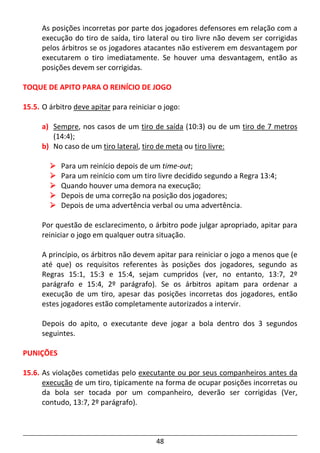 48
As posições incorretas por parte dos jogadores defensores em relação com a
execução do tiro de saída, tiro lateral ou tiro livre não devem ser corrigidas
pelos árbitros se os jogadores atacantes não estiverem em desvantagem por
executarem o tiro imediatamente. Se houver uma desvantagem, então as
posições devem ser corrigidas.
TOQUE DE APITO PARA O REINÍCIO DE JOGO
15.5. O árbitro deve apitar para reiniciar o jogo:
a) Sempre, nos casos de um tiro de saída (10:3) ou de um tiro de 7 metros
(14:4);
b) No caso de um tiro lateral, tiro de meta ou tiro livre:
Para um reinício depois de um time-out;
Para um reinício com um tiro livre decidido segundo a Regra 13:4;
Quando houver uma demora na execução;
Depois de uma correção na posição dos jogadores;
Depois de uma advertência verbal ou uma advertência.
Por questão de esclarecimento, o árbitro pode julgar apropriado, apitar para
reiniciar o jogo em qualquer outra situação.
A princípio, os árbitros não devem apitar para reiniciar o jogo a menos que (e
até que) os requisitos referentes às posições dos jogadores, segundo as
Regras 15:1, 15:3 e 15:4, sejam cumpridos (ver, no entanto, 13:7, 2º
parágrafo e 15:4, 2º parágrafo). Se os árbitros apitam para ordenar a
execução de um tiro, apesar das posições incorretas dos jogadores, então
estes jogadores estão completamente autorizados a intervir.
Depois do apito, o executante deve jogar a bola dentro dos 3 segundos
seguintes.
PUNIÇÕES
15.6. As violações cometidas pelo executante ou por seus companheiros antes da
execução de um tiro, tipicamente na forma de ocupar posições incorretas ou
da bola ser tocada por um companheiro, deverão ser corrigidas (Ver,
contudo, 13:7, 2º parágrafo).
 