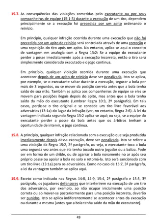 49
15.7. As consequências das violações cometidas pelo executante ou por seus
companheiros de equipe (15:1-3) durante a execução de um tiro, dependem
principalmente se a execução foi precedida por um apito ordenando o
reinício.
Em princípio, qualquer infração ocorrida durante uma execução que não foi
precedida por um apito de reinício será controlada através de uma correção e
uma repetição do tiro após um apito. No entanto, aplica-se aqui o conceito
de vantagem em analogia com a Regra 13:2: Se a equipe do executante
perder a posse imediatamente após a execução incorreta, então o tiro será
simplesmente considerado executado e o jogo continua.
Em princípio, qualquer violação ocorrida durante uma execução que
acontecer depois de um apito de reinício deve ser penalizada. Isto se aplica,
por exemplo, se o executante saltar durante a execução, segurar a bola por
mais de 3 segundos, ou se mover da posição correta antes que a bola tenha
saído de sua mão. Também se aplica aos companheiros de equipe se eles se
movem para posições ilegais depois do apito, mas antes que a bola tenha
saído da mão do executante (Lembrar Regra 10:3, 2º parágrafo). Em tais
casos, perde-se o tiro original e se concede um tiro livre favorável aos
adversários (13:1a) do lugar da infração (ver, no entanto, Regra 2:6). A lei da
vantagem indicada segundo Regra 13:2 aplica-se aqui; ou seja, se a equipe do
executante perder a posse da bola antes que os árbitros tenham a
oportunidade de intervir, o jogo continua.
15.8. A princípio, qualquer infração relacionada com a execução que seja produzida
imediatamente depois dessa execução, deve ser penalizada. Isto se refere a
uma violação da Regra 15:2, 2º parágrafo, ou seja, o executante toca a bola
uma segunda vez antes que ela tenha tocado outro jogador ou a baliza. Pode
ser em forma de um drible, ou de agarrar a bola novamente no ar após seu
próprio passe ou apoiar a bola no solo e retomá-la. Isto será sancionado com
um tiro livre (13:1a) para os adversários. Como no caso de 15:7, 3º parágrafo,
a lei da vantagem também se aplica aqui.
15.9. Exceto como indicado nas Regras 14:8, 14:9, 15:4, 2º parágrafo e 15:5, 3º
parágrafo, os jogadores defensores que interferirem na execução de um tiro
dos adversários, por exemplo, ao não ocupar inicialmente uma posição
correta ou ao mover-se posteriormente para uma posição incorreta, deverão
ser punidos. Isto se aplica indiferentemente se acontecer antes da execução
ou durante a mesma (antes que a bola tenha saído da mão do executante).
 