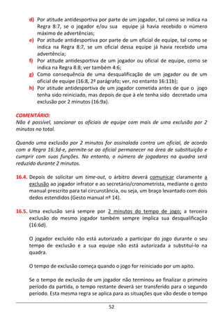 52
d) Por atitude antidesportiva por parte de um jogador, tal como se indica na
Regra 8:7, se o jogador e/ou sua equipe já havia recebido o número
máximo de advertências;
e) Por atitude antidesportiva por parte de um oficial de equipe, tal como se
indica na Regra 8:7, se um oficial dessa equipe já havia recebido uma
advertência;
f) Por atitude antidesportiva de um jogador ou oficial de equipe, como se
indica na Regra 8:8; ver também 4:6;
g) Como consequência de uma desqualificação de um jogador ou de um
oficial de equipe (16:8, 2º parágrafo; ver, no entanto 16:11b);
h) Por atitude antidesportiva de um jogador cometida antes de que o jogo
tenha sido reiniciado, mas depois de que à ele tenha sido decretado uma
exclusão por 2 minutos (16:9a).
COMENTÁRIO:
Não é possível, sancionar os oficiais de equipe com mais de uma exclusão por 2
minutos no total.
Quando uma exclusão por 2 minutos for assinalada contra um oficial, de acordo
com a Regra 16:3d-e, permite-se ao oficial permanecer na área de substituição e
cumprir com suas funções. No entanto, o número de jogadores na quadra será
reduzido durante 2 minutos.
16.4. Depois de solicitar um time-out, o árbitro deverá comunicar claramente a
exclusão ao jogador infrator e ao secretário/cronometrista, mediante o gesto
manual prescrito para tal circunstância, ou seja, um braço levantado com dois
dedos estendidos (Gesto manual nº 14).
16.5. Uma exclusão será sempre por 2 minutos do tempo de jogo; a terceira
exclusão do mesmo jogador também sempre implica sua desqualificação
(16:6d).
O jogador excluído não está autorizado a participar do jogo durante o seu
tempo de exclusão e a sua equipe não está autorizada a substituí-lo na
quadra.
O tempo de exclusão começa quando o jogo for reiniciado por um apito.
Se o tempo de exclusão de um jogador não terminou ao finalizar o primeiro
período da partida, o tempo restante deverá ser transferido para o segundo
período. Esta mesma regra se aplica para as situações que vão desde o tempo
 