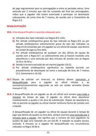 53
de jogo regulamentar para as prorrogações e entre os períodos extras. Uma
exclusão por 2 minutos que não for cumprida até final das prorrogações,
indica que o jogador não estará autorizado a participar no desempate
subsequente, tal como tiros de 7 metros, de acordo com o Comentário da
Regra 2:2.
DESQUALIFICAÇÃO
16.6. Uma desqualificação é a punição adequada para:
a) Infrações dos tipos indicados nas Regras 8:5 e 8:6;
b) Por atitude antidesportiva grave do tipo indicada na Regra 8:9, ou por
atitude antidesportiva extremamente grave do tipo das indicadas na
Regra 8:10 cometidas por um jogador ou um oficial de equipe, seja dentro
do campo de jogo ou fora dele;
c) Por atitude antidesportiva de qualquer um dos oficiais de equipe de
acordo com a Regra 8:7, se coletivamente eles já haviam recebido uma
advertência e uma exclusão por dois minutos de acordo com as Regras
16:1b e 16:3d-e;
d) Devido à terceira exclusão de um mesmo jogador (16:5);
e) Por atitude antidesportiva significativa ou repetida durante um
procedimento de desempate tal como a execução de tiros de 7 metros
(2:2, Comentário e 16:10).
16.7. Depois de solicitar um time-out, os árbitros devem comunicar a
desqualificação para o jogador ou oficial infrator e ao
secretário/cronometrista segurando ao alto um cartão vermelho (Gesto
manual nº 13).
16.8. A desqualificação de um jogador ou de um oficial será sempre para todo o
restante do tempo de jogo. O jogador ou oficial deve abandonar
imediatamente a quadra e da área de substituição. Depois de abandoná-la,
não se permite ao jogador ou oficial manter nenhuma forma de contato com
a equipe.
A desqualificação de um jogador ou oficial de equipe durante o tempo de
jogo seja dentro da quadra ou fora dela, sempre acarreta uma exclusão por 2
minutos para a equipe. Isto significa que o número de seus jogadores na
quadra de jogo será reduzido em um (16:3f). A redução na quadra durará,
contudo, 4 minutos se o jogador foi desqualificado nas circunstâncias
indicadas na Regra 16:9b-d.
 
