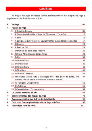 3
SUMÁRIO
As Regras de Jogo, Os Gesto Forma, Esclarecimentos das Regras de Jogo e
Regulamento da Área de Substituição.
Prólogo 04
Regras de Jogo
1. A Quadra de Jogo 05
2. A Duração da Partida, o Sinal de Término e o Time-Out 10
3. A Bola 15
4. A Equipe, as Substituições, Equipamentos e Jogadores Lesionados 16
5. O Goleiro 21
6. A Área de Gol 23
7. O Manejo da Bola, Jogo Passivo 25
8. Faltas e Atitudes Anti-desportivas 28
9. O Gol 35
10. O Tiro de Saída 37
11. O Tiro Lateral 39
12. O Tiro de Meta 40
13. O Tiro Livre 41
14. O Tiro de 7 Metros 45
15. Instruções Gerais Para a Execução dos Tiros (Tiro de Saída, Tiro
Lateral, Tiro de Meta, Tiro Livre e Tiro de 7 Metros)
47
16. As Punições Disciplinares 51
17. Os Árbitros 56
18. O Secretário e o Cronometrista 59
Os Gestos Manuais da IHF 63
Esclarecimentos das Regras de Jogo 73
Regulamento Relativo à Área de Substituição 91
Guia para Construção da Quadra de Jogo e Balizas 97
Publicação Final da I.H.F. 101
 