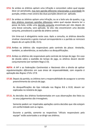 57
17.6. Se ambos os árbitros apitam uma infração e concordam sobre qual equipe
deve ser penalizada, mas tem opinião diferente relacionadas a severidade da
punição, então a mais severa das duas punições deverá ser aplicada.
17.7. Se ambos os árbitros apitam uma infração, ou se a bola saiu da quadra, e os
dois árbitros mostram opiniões diferentes sobre qual equipe deveria ter a
posse da bola, então uma decisão conjunta encontrada por eles depois de
uma breve consulta, será aplicada. Se eles não encontrarem uma decisão
conjunta, prevalecerá a opinião do árbitro central.
Um time-out é obrigatório neste caso. Após a consulta, os árbitros deverão
sinalizar claramente o gesto manual correspondente e a partida se reiniciará
depois de um apito (2:8d, 15:5).
17.8. Ambos os árbitros são responsáveis pelo controle do placar. Anotarão,
também, as advertências, as exclusões e as desqualificações.
17.9. Ambos os árbitros são responsáveis pelo controle do tempo de jogo. Em caso
de dúvida sobre a exatidão do tempo de jogo, os árbitros devem decidir
conjuntamente (ver também Regra 2:3).
NOTA: A IHF e as Federações Continentais e Nacionais têm o direito de aplicar
regulamentações diferentes em suas áreas de responsabilidade, com respeito à
aplicação das Regras 17:8 e 17:9.
17.10. Depois da partida, os árbitros tem a responsabilidade de assegurar o correto
preenchimento da súmula de jogo.
As desqualificações do tipo indicado nas Regras 8:6 e 8:10, devem ser
explicadas no relatório de jogo.
17.11. As decisões dos árbitros fundamentadas em suas observações dos fatos ou
os seus julgamentos são irrevogáveis.
Somente podem ser impetradas apelações contra decisões que não estejam
em conformidade com as regras.
Durante a partida, somente os respectivos “oficiais responsáveis pela
equipe” estão autorizados a se dirigir aos árbitros.
 