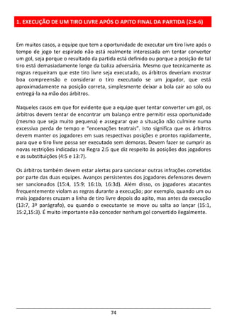 74
1. EXECUÇÃO DE UM TIRO LIVRE APÓS O APITO FINAL DA PARTIDA (2:4-6)
Em muitos casos, a equipe que tem a oportunidade de executar um tiro livre após o
tempo de jogo ter espirado não está realmente interessada em tentar converter
um gol, seja porque o resultado da partida está definido ou porque a posição de tal
tiro está demasiadamente longe da baliza adversária. Mesmo que tecnicamente as
regras requeiram que este tiro livre seja executado, os árbitros deveriam mostrar
boa compreensão e considerar o tiro executado se um jogador, que está
aproximadamente na posição correta, simplesmente deixar a bola cair ao solo ou
entregá-la na mão dos árbitros.
Naqueles casos em que for evidente que a equipe quer tentar converter um gol, os
árbitros devem tentar de encontrar um balanço entre permitir essa oportunidade
(mesmo que seja muito pequena) e assegurar que a situação não culmine numa
excessiva perda de tempo e “encenações teatrais”. Isto significa que os árbitros
devem manter os jogadores em suas respectivas posições e prontos rapidamente,
para que o tiro livre possa ser executado sem demoras. Devem fazer se cumprir as
novas restrições indicadas na Regra 2:5 que diz respeito às posições dos jogadores
e as substituições (4:5 e 13:7).
Os árbitros também devem estar alertas para sancionar outras infrações cometidas
por parte das duas equipes. Avanços persistentes dos jogadores defensores devem
ser sancionados (15:4, 15:9; 16:1b, 16:3d). Além disso, os jogadores atacantes
frequentemente violam as regras durante a execução; por exemplo, quando um ou
mais jogadores cruzam a linha de tiro livre depois do apito, mas antes da execução
(13:7, 3º parágrafo), ou quando o executante se move ou salta ao lançar (15:1,
15:2,15:3). É muito importante não conceder nenhum gol convertido ilegalmente.
 