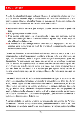 75
2. TIME – OUT (2:8)
À parte das situações indicadas na Regra 2:8, onde é obrigatório solicitar um time-
out, os árbitros deverão julgar a conveniência de solicitá-lo também em outras
oportunidades. Algumas situações típicas em que, apesar de não ser obrigatório,
pode-se solicitar um time-out em circunstâncias normais são:
a) Existem influências externas, por exemplo, quando se deve limpar a quadra de
jogo.
b) Um jogador parece estar lesionado.
c) Uma equipe está claramente desperdiçando tempo, por exemplo, quando
demora na execução de um tiro ou quando um jogador lança a bola longe ou
não a libera imediatamente.
d) Se a bola tocar o teto ou objeto fixado sobre a quadra de jogo (11:1) e a bola for
rebatida para muito longe do local do tiro lateral correspondente, causando
uma demora inusitada.
Quando se determina a necessidade de solicitar um time-out, nestas e em outras
circunstâncias, os árbitros deveriam considerar antes de tudo, se a interrupção do
jogo, sem um time-out, poderia originar uma vantagem antidesportiva para uma
das equipes. Por exemplo, se uma equipe está vencendo por uma larga margem ao
final da partida, então poderia não ser necessária assinalar um time-out para uma
breve limpeza de piso. Da mesma forma, se a equipe que estaria em desvantagem
por uma falta de um time-out, é a equipe que, por alguma razão, causou ela
mesma, uma demora ou perda de tempo, então, não há razão para outorgar um
time-out.
Outro fator importante é a duração esperada desta interrupção. A duração de uma
interrupção causada pela lesão de um jogador é frequentemente difícil de estimar,
assim, é mais seguro solicitar diretamente um time-out. Inversamente, os árbitros
não deveriam apressar-se em solicitar um time-out só porque a bola saiu da quadra
de jogo. Em tais casos, a bola volta frequentemente pronta para ser jogada quase
que imediatamente. Se não ocorrer assim, os árbitros deveriam estar concentrados
para colocar a bola reserva rapidamente em jogo (3:4), precisamente para evitar as
solicitações desnecessárias de time-out.
A obrigatoriedade em solicitar um time-out em conexão com um tiro de 7 metros
foi removida. Todavia, em algumas ocasiões, pode ser necessário solicitar um time-
out baseado em um juízo subjetivo de acordo com os princípios recém discutidos.
 