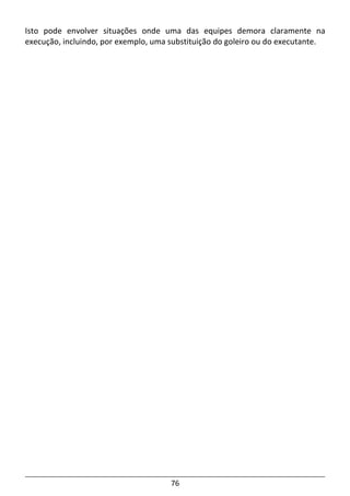 76
Isto pode envolver situações onde uma das equipes demora claramente na
execução, incluindo, por exemplo, uma substituição do goleiro ou do executante.
 