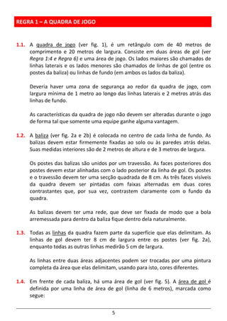 5
REGRA 1 – A QUADRA DE JOGO
1.1. A quadra de jogo (ver fig. 1), é um retângulo com de 40 metros de
comprimento e 20 metros de largura. Consiste em duas áreas de gol (ver
Regra 1:4 e Regra 6) e uma área de jogo. Os lados maiores são chamados de
linhas laterais e os lados menores são chamados de linhas de gol (entre os
postes da baliza) ou linhas de fundo (em ambos os lados da baliza).
Deveria haver uma zona de segurança ao redor da quadra de jogo, com
largura mínima de 1 metro ao longo das linhas laterais e 2 metros atrás das
linhas de fundo.
As características da quadra de jogo não devem ser alteradas durante o jogo
de forma tal que somente uma equipe ganhe alguma vantagem.
1.2. A baliza (ver fig. 2a e 2b) é colocada no centro de cada linha de fundo. As
balizas devem estar firmemente fixadas ao solo ou às paredes atrás delas.
Suas medidas interiores são de 2 metros de altura e de 3 metros de largura.
Os postes das balizas são unidos por um travessão. As faces posteriores dos
postes devem estar alinhadas com o lado posterior da linha de gol. Os postes
e o travessão devem ter uma secção quadrada de 8 cm. As três faces visíveis
da quadra devem ser pintadas com faixas alternadas em duas cores
contrastantes que, por sua vez, contrastem claramente com o fundo da
quadra.
As balizas devem ter uma rede, que deve ser fixada de modo que a bola
arremessada para dentro da baliza fique dentro dela naturalmente.
1.3. Todas as linhas da quadra fazem parte da superfície que elas delimitam. As
linhas de gol devem ter 8 cm de largura entre os postes (ver fig. 2a),
enquanto todas as outras linhas medirão 5 cm de largura.
As linhas entre duas áreas adjacentes podem ser trocadas por uma pintura
completa da área que elas delimitam, usando para isto, cores diferentes.
1.4. Em frente de cada baliza, há uma área de gol (ver fig. 5). A área de gol é
definida por uma linha de área de gol (linha de 6 metros), marcada como
segue:
 