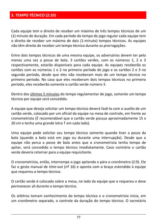 77
3. TEMPO TÉCNICO (2:10)
Cada equipe tem o direito de receber um máximo de três tempos técnicos de um
(1) minuto de duração. Em cada período do tempo de jogo regular cada equipe tem
o direito de receber um máximo de dois (1-minuto) tempos técnicos. As equipes
não têm direito de receber um tempo técnico durante as prorrogações.
Entre dois tempos técnicos de uma mesma equipe, os adversários devem ter pelo
menos uma vez a posse de bola. 3 cartões verdes, com os números 1, 2 e 3
respectivamente, estarão disponíveis para cada equipe. As equipes receberão os
cartões com os números 1 e 2 no primeiro período de jogo e os cartões 2 e 3 no
segundo período, desde que eles não receberam mais de um tempo técnico no
primeiro período. No caso que eles receberam dois tempos técnicos no primeiro
período, eles receberão somente o cartão verde número 3.
Dentro dos últimos 5 minutos do tempo regulamentar de jogo, somente um tempo
técnico por equipe será concedido.
A equipe que deseja solicitar um tempo técnico deverá fazê-lo com o auxílio de um
cartão verde, colocado por um oficial da equipe na mesa de controle, em frente ao
cronometrista (É recomendável que o cartão verde possua aproximadamente 15 x
20 cm e tenha uma grande letra T em cada lado).
Uma equipe pode solicitar seu tempo técnico somente quando tiver a posse da
bola (quando a bola está em jogo ou durante uma interrupção). Desde que a
equipe não perca a posse de bola antes que o cronometrista tenha tempo de
apitar, será concedido o tempo técnico imediatamente. Caso contrário o cartão
verde deveria retornar para a equipe requisitante.
O cronometrista, então, interrompe o jogo apitando e pára o cronômetro (2:9). Ele
faz o gesto manual de time-out (nº 16) e aponta com o braço estendido à equipe
que requereu o tempo técnico.
O cartão verde é colocado sobre a mesa, no lado da equipe que o requereu e deve
permanecer ali durante o tempo técnico.
Os árbitros tomam conhecimento do tempo técnico e o cronometrista inicia, em
um cronômetro separado, o controle da duração do tempo técnico. O secretário
 