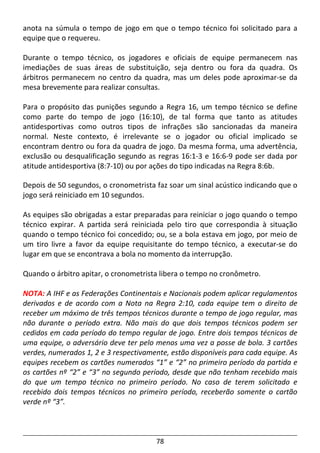 78
anota na súmula o tempo de jogo em que o tempo técnico foi solicitado para a
equipe que o requereu.
Durante o tempo técnico, os jogadores e oficiais de equipe permanecem nas
imediações de suas áreas de substituição, seja dentro ou fora da quadra. Os
árbitros permanecem no centro da quadra, mas um deles pode aproximar-se da
mesa brevemente para realizar consultas.
Para o propósito das punições segundo a Regra 16, um tempo técnico se define
como parte do tempo de jogo (16:10), de tal forma que tanto as atitudes
antidesportivas como outros tipos de infrações são sancionadas da maneira
normal. Neste contexto, é irrelevante se o jogador ou oficial implicado se
encontram dentro ou fora da quadra de jogo. Da mesma forma, uma advertência,
exclusão ou desqualificação segundo as regras 16:1-3 e 16:6-9 pode ser dada por
atitude antidesportiva (8:7-10) ou por ações do tipo indicadas na Regra 8:6b.
Depois de 50 segundos, o cronometrista faz soar um sinal acústico indicando que o
jogo será reiniciado em 10 segundos.
As equipes são obrigadas a estar preparadas para reiniciar o jogo quando o tempo
técnico expirar. A partida será reiniciada pelo tiro que correspondia à situação
quando o tempo técnico foi concedido; ou, se a bola estava em jogo, por meio de
um tiro livre a favor da equipe requisitante do tempo técnico, a executar-se do
lugar em que se encontrava a bola no momento da interrupção.
Quando o árbitro apitar, o cronometrista libera o tempo no cronômetro.
NOTA: A IHF e as Federações Continentais e Nacionais podem aplicar regulamentos
derivados e de acordo com a Nota na Regra 2:10, cada equipe tem o direito de
receber um máximo de três tempos técnicos durante o tempo de jogo regular, mas
não durante o período extra. Não mais do que dois tempos técnicos podem ser
cedidos em cada período do tempo regular de jogo. Entre dois tempos técnicos de
uma equipe, o adversário deve ter pelo menos uma vez a posse de bola. 3 cartões
verdes, numerados 1, 2 e 3 respectivamente, estão disponíveis para cada equipe. As
equipes recebem os cartões numerados “1” e “2” no primeiro período da partida e
os cartões nº “2” e “3” no segundo período, desde que não tenham recebido mais
do que um tempo técnico no primeiro período. No caso de terem solicitado e
recebido dois tempos técnicos no primeiro período, receberão somente o cartão
verde nº “3”.
 