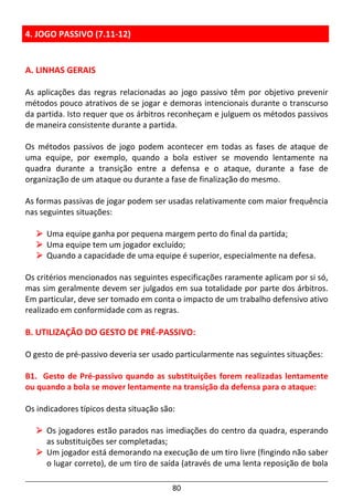 80
4. JOGO PASSIVO (7.11-12)
A. LINHAS GERAIS
As aplicações das regras relacionadas ao jogo passivo têm por objetivo prevenir
métodos pouco atrativos de se jogar e demoras intencionais durante o transcurso
da partida. Isto requer que os árbitros reconheçam e julguem os métodos passivos
de maneira consistente durante a partida.
Os métodos passivos de jogo podem acontecer em todas as fases de ataque de
uma equipe, por exemplo, quando a bola estiver se movendo lentamente na
quadra durante a transição entre a defensa e o ataque, durante a fase de
organização de um ataque ou durante a fase de finalização do mesmo.
As formas passivas de jogar podem ser usadas relativamente com maior frequência
nas seguintes situações:
Uma equipe ganha por pequena margem perto do final da partida;
Uma equipe tem um jogador excluído;
Quando a capacidade de uma equipe é superior, especialmente na defesa.
Os critérios mencionados nas seguintes especificações raramente aplicam por si só,
mas sim geralmente devem ser julgados em sua totalidade por parte dos árbitros.
Em particular, deve ser tomado em conta o impacto de um trabalho defensivo ativo
realizado em conformidade com as regras.
B. UTILIZAÇÃO DO GESTO DE PRÉ-PASSIVO:
O gesto de pré-passivo deveria ser usado particularmente nas seguintes situações:
B1. Gesto de Pré-passivo quando as substituições forem realizadas lentamente
ou quando a bola se mover lentamente na transição da defensa para o ataque:
Os indicadores típicos desta situação são:
Os jogadores estão parados nas imediações do centro da quadra, esperando
as substituições ser completadas;
Um jogador está demorando na execução de um tiro livre (fingindo não saber
o lugar correto), de um tiro de saída (através de uma lenta reposição de bola
 