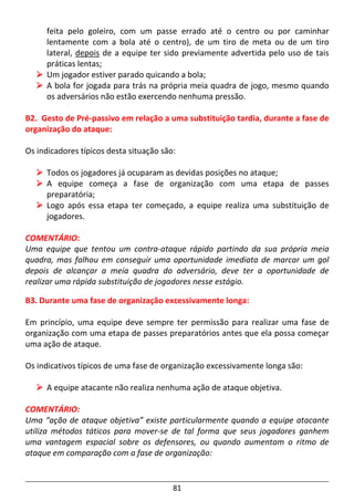 81
feita pelo goleiro, com um passe errado até o centro ou por caminhar
lentamente com a bola até o centro), de um tiro de meta ou de um tiro
lateral, depois de a equipe ter sido previamente advertida pelo uso de tais
práticas lentas;
Um jogador estiver parado quicando a bola;
A bola for jogada para trás na própria meia quadra de jogo, mesmo quando
os adversários não estão exercendo nenhuma pressão.
B2. Gesto de Pré-passivo em relação a uma substituição tardia, durante a fase de
organização do ataque:
Os indicadores típicos desta situação são:
Todos os jogadores já ocuparam as devidas posições no ataque;
A equipe começa a fase de organização com uma etapa de passes
preparatória;
Logo após essa etapa ter começado, a equipe realiza uma substituição de
jogadores.
COMENTÁRIO:
Uma equipe que tentou um contra-ataque rápido partindo da sua própria meia
quadra, mas falhou em conseguir uma oportunidade imediata de marcar um gol
depois de alcançar a meia quadra do adversário, deve ter a oportunidade de
realizar uma rápida substituição de jogadores nesse estágio.
B3. Durante uma fase de organização excessivamente longa:
Em princípio, uma equipe deve sempre ter permissão para realizar uma fase de
organização com uma etapa de passes preparatórios antes que ela possa começar
uma ação de ataque.
Os indicativos típicos de uma fase de organização excessivamente longa são:
A equipe atacante não realiza nenhuma ação de ataque objetiva.
COMENTÁRIO:
Uma “ação de ataque objetiva” existe particularmente quando a equipe atacante
utiliza métodos táticos para mover-se de tal forma que seus jogadores ganhem
uma vantagem espacial sobre os defensores, ou quando aumentam o ritmo de
ataque em comparação com a fase de organização:
 
