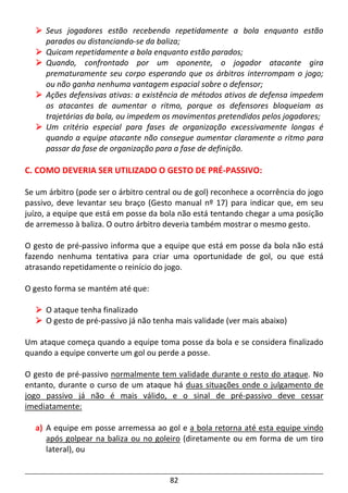 82
Seus jogadores estão recebendo repetidamente a bola enquanto estão
parados ou distanciando-se da baliza;
Quicam repetidamente a bola enquanto estão parados;
Quando, confrontado por um oponente, o jogador atacante gira
prematuramente seu corpo esperando que os árbitros interrompam o jogo;
ou não ganha nenhuma vantagem espacial sobre o defensor;
Ações defensivas ativas: a existência de métodos ativos de defensa impedem
os atacantes de aumentar o ritmo, porque os defensores bloqueiam as
trajetórias da bola, ou impedem os movimentos pretendidos pelos jogadores;
Um critério especial para fases de organização excessivamente longas é
quando a equipe atacante não consegue aumentar claramente o ritmo para
passar da fase de organização para a fase de definição.
C. COMO DEVERIA SER UTILIZADO O GESTO DE PRÉ-PASSIVO:
Se um árbitro (pode ser o árbitro central ou de gol) reconhece a ocorrência do jogo
passivo, deve levantar seu braço (Gesto manual nº 17) para indicar que, em seu
juízo, a equipe que está em posse da bola não está tentando chegar a uma posição
de arremesso à baliza. O outro árbitro deveria também mostrar o mesmo gesto.
O gesto de pré-passivo informa que a equipe que está em posse da bola não está
fazendo nenhuma tentativa para criar uma oportunidade de gol, ou que está
atrasando repetidamente o reinício do jogo.
O gesto forma se mantém até que:
O ataque tenha finalizado
O gesto de pré-passivo já não tenha mais validade (ver mais abaixo)
Um ataque começa quando a equipe toma posse da bola e se considera finalizado
quando a equipe converte um gol ou perde a posse.
O gesto de pré-passivo normalmente tem validade durante o resto do ataque. No
entanto, durante o curso de um ataque há duas situações onde o julgamento de
jogo passivo já não é mais válido, e o sinal de pré-passivo deve cessar
imediatamente:
a) A equipe em posse arremessa ao gol e a bola retorna até esta equipe vindo
após golpear na baliza ou no goleiro (diretamente ou em forma de um tiro
lateral), ou
 