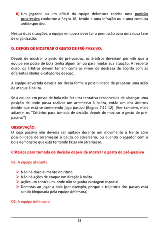 83
b) Um jogador ou um oficial da equipe defensora recebe uma punição
progressiva conforme a Regra 16, devido a uma infração ou a uma conduta
antidesportiva.
Nestas duas situações, a equipe em posse deve ter a permissão para uma nova fase
de organização.
D. DEPOIS DE MOSTRAR O GESTO DE PRÉ-PASSIVO:
Depois de mostrar o gesto de pré-passivo, os árbitros deveriam permitir que a
equipe em posse de bola tenha algum tempo para mudar sua atuação. A respeito
disso, os árbitros devem ter em conta os níveis de destreza de acordo com as
diferentes idades e categorias de jogo.
A equipe advertida deveria ter dessa forma a possibilidade de preparar uma ação
de ataque à baliza.
Se a equipe em posse de bola não faz uma tentativa reconhecida de alcançar uma
posição de onde possa realizar um arremesso à baliza, então um dos árbitros
decide que está se cometendo jogo passivo (Regras 7:11-12). (Ver também, mais
adiante, os “Critérios para tomada de decisão depois de mostrar o gesto de pré-
passivo”)
OBSERVAÇÃO:
O jogo passivo não deveria ser apitado durante um movimento à frente com
possibilidade de arremessar a baliza do adversário, ou quando o jogador com a
bola demonstre que está tentando fazer um arremesso.
Critérios para tomada de decisão depois de mostrar o gesto de pré-passivo
D1. A equipe atacante
Não há claro aumento no ritmo
Não há ações de ataque em direção à baliza
Ações um contra um, onde não se ganha vantagem espacial
Demoras ao jogar a bola (por exemplo, porque a trajetória dos passes está
sendo bloqueada pela equipe defensora)
D2. A equipe defensora
 