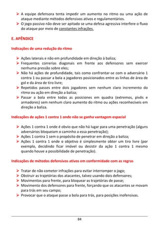84
A equipe defensora tenta impedir um aumento no ritmo ou uma ação de
ataque mediante métodos defensivos ativos e regulamentários.
O jogo passivo não deve ser apitado se uma defesa agressiva interfere o fluxo
do ataque por meio de constantes infrações.
E. APÊNDICE
Indicações de uma redução do ritmo
Ações laterais e não em profundidade em direção à baliza;
Frequentes correrias diagonais em frente aos defensores sem exercer
nenhuma pressão sobre eles;
Não há ações de profundidade, tais como confrontar-se com o adversário 1
contra 1 ou passar a bola a jogadores posicionados entre as linhas de área de
gol e da área de tiro livre;
Repetidos passes entre dois jogadores sem nenhum claro incremento do
ritmo ou ação em direção a baliza;
Passar a bola entre todas as posiciones em quadra (extremos, pivôs e
armadores) sem nenhum claro aumento do ritmo ou ações reconhecíveis em
direção a baliza.
Indicações de ações 1 contra 1 onde não se ganha vantagem espacial
Ações 1 contra 1 onde é obvio que não há lugar para uma penetração (alguns
adversários bloqueiam o caminho a essa penetração);
Ações 1 contra 1 sem o propósito de penetrar em direção a baliza;
Ações 1 contra 1 onde o objetivo é simplesmente obter um tiro livre (por
exemplo, decidindo ficar imóvel ou desistir da ação 1 contra 1 mesmo
quando houve a possibilidade de penetração).
Indicações de métodos defensivos ativos em conformidade com as regras
Tratar de não cometer infrações para evitar interromper o jogo;
Obstruir as trajetórias dos atacantes, talvez usando dois defensores;
Movimentos para frente, para bloquear as trajetórias de passe;
Movimento dos defensores para frente, forçando que os atacantes se movam
para trás em seu campo;
Provocar que o ataque passe a bola para trás, para posições inofensivas.
 