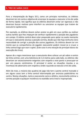 85
5. TIRO DE SAÍDA (10:3)
Para a interpretação da Regra 10.3, como um princípio normativo, os árbitros
deveriam ter em conta o objetivo de encorajar às equipes a executar o tiro de saída
de forma rápida. Isto significa que os árbitros deveriam evitar ser rigorosos e não
deveriam buscar motivos para interferir ou sancionar as equipes que tratam de
executá-lo rapidamente.
Por exemplo, os árbitros devem evitar anotar os gols em seus cartões ou realizar
outras tarefas que lhes impeçam de verificar rapidamente a posição dos jogadores
em campo. O árbitro central deve estar preparado para apitar no exato momento
em que o executante alcança a posição correta, desde que não haja nenhuma clara
necessidade de corrigir a posição dos outros jogadores. Os árbitros devem ter em
mente que os companheiros do jogador executante podem mover-se e cruzar a
linha central logo que soar o apito. (Este caso é uma exceção do princípio básico da
execução dos tiros).
Apesar de a regra mencionar que o executante deve colocar um pé sobre o centro
da linha central, com uma tolerância de 1,5 metros para cada lado, os árbitros não
deveriam ser excessivamente exigentes com respeito a este ponto e preocupar-se
por uns poucos centímetros. O principal é evitar as situações injustas e as
incertezas do adversário com respeito a onde e quando se executa o tiro de saída.
Além do mais, a maioria das quadras de jogo não tem o ponto central marcado e
em alguns casos tem a linha central interrompida por anúncios publicitários no
centro. Nestas situações, tanto o executante como o árbitro, necessitarão estimar a
correta posição e qualquer insistência na exatidão seria irreal e inapropriada.
 