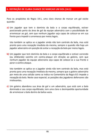 86
6. DEFINIÇÃO DE CLARA CHANCE DE MARCAR UM GOL (14:1)
Para os propósitos da Regra 14:1, uma clara chance de marcar um gol existe
quando:
a) Um jogador que tem o domínio da bola e o corpo equilibrado, estiver
posicionado perto da área de gol da equipe adversária com a possibilidade de
arremessar ao gol, sem que nenhum jogador seja capaz de colocar-se em sua
frente para impedir o arremesso por meios legais.
Isto também se aplica se o jogador ainda não tem controle da bola, mas está
pronto para uma recepção imediata da mesma, sempre e quando não haja um
jogador adversário em posição de evitar a recepção da bola por meios legais.
b) Um jogador que tem domínio da bola e o corpo equilibrado e estiver correndo
(ou driblando) sozinho em contra-ataque em direção ao goleiro, sem que
nenhum jogador da equipe adversária seja capaz de colocar-se a sua frente e
parar o contra-ataque.
Isto também se aplica se o jogador ainda não tem controle da bola, mas está
pronto para uma recepção imediata da mesma, sempre que o goleiro adversário
por meio de uma colisão como se indica no Comentário da Regra 8:5 impede a
recepção da bola. Neste caso especial, as posições dos jogadores defensores são
irrelevantes.
c) Um goleiro abandona sua área de gol e um adversário, que está com a bola
dominada e seu corpo equilibrado, tem uma clara e desimpedida oportunidade
de arremessar a bola dentro da baliza vazia.
 