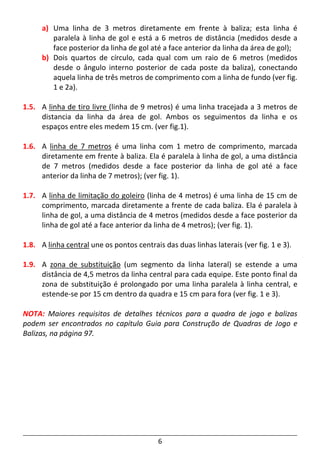 6
a) Uma linha de 3 metros diretamente em frente à baliza; esta linha é
paralela à linha de gol e está a 6 metros de distância (medidos desde a
face posterior da linha de gol até a face anterior da linha da área de gol);
b) Dois quartos de círculo, cada qual com um raio de 6 metros (medidos
desde o ângulo interno posterior de cada poste da baliza), conectando
aquela linha de três metros de comprimento com a linha de fundo (ver fig.
1 e 2a).
1.5. A linha de tiro livre (linha de 9 metros) é uma linha tracejada a 3 metros de
distancia da linha da área de gol. Ambos os seguimentos da linha e os
espaços entre eles medem 15 cm. (ver fig.1).
1.6. A linha de 7 metros é uma linha com 1 metro de comprimento, marcada
diretamente em frente à baliza. Ela é paralela à linha de gol, a uma distância
de 7 metros (medidos desde a face posterior da linha de gol até a face
anterior da linha de 7 metros); (ver fig. 1).
1.7. A linha de limitação do goleiro (linha de 4 metros) é uma linha de 15 cm de
comprimento, marcada diretamente a frente de cada baliza. Ela é paralela à
linha de gol, a uma distância de 4 metros (medidos desde a face posterior da
linha de gol até a face anterior da linha de 4 metros); (ver fig. 1).
1.8. A linha central une os pontos centrais das duas linhas laterais (ver fig. 1 e 3).
1.9. A zona de substituição (um segmento da linha lateral) se estende a uma
distância de 4,5 metros da linha central para cada equipe. Este ponto final da
zona de substituição é prolongado por uma linha paralela à linha central, e
estende-se por 15 cm dentro da quadra e 15 cm para fora (ver fig. 1 e 3).
NOTA: Maiores requisitos de detalhes técnicos para a quadra de jogo e balizas
podem ser encontrados no capítulo Guia para Construção de Quadras de Jogo e
Balizas, na página 97.
 