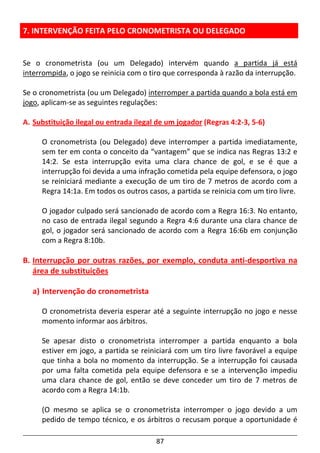 87
7. INTERVENÇÃO FEITA PELO CRONOMETRISTA OU DELEGADO
Se o cronometrista (ou um Delegado) intervém quando a partida já está
interrompida, o jogo se reinicia com o tiro que corresponda à razão da interrupção.
Se o cronometrista (ou um Delegado) interromper a partida quando a bola está em
jogo, aplicam-se as seguintes regulações:
A. Substituição ilegal ou entrada ilegal de um jogador (Regras 4:2-3, 5-6)
O cronometrista (ou Delegado) deve interromper a partida imediatamente,
sem ter em conta o conceito da “vantagem” que se indica nas Regras 13:2 e
14:2. Se esta interrupção evita uma clara chance de gol, e se é que a
interrupção foi devida a uma infração cometida pela equipe defensora, o jogo
se reiniciará mediante a execução de um tiro de 7 metros de acordo com a
Regra 14:1a. Em todos os outros casos, a partida se reinicia com um tiro livre.
O jogador culpado será sancionado de acordo com a Regra 16:3. No entanto,
no caso de entrada ilegal segundo a Regra 4:6 durante una clara chance de
gol, o jogador será sancionado de acordo com a Regra 16:6b em conjunção
com a Regra 8:10b.
B. Interrupção por outras razões, por exemplo, conduta anti-desportiva na
área de substituições
a) Intervenção do cronometrista
O cronometrista deveria esperar até a seguinte interrupção no jogo e nesse
momento informar aos árbitros.
Se apesar disto o cronometrista interromper a partida enquanto a bola
estiver em jogo, a partida se reiniciará com um tiro livre favorável a equipe
que tinha a bola no momento da interrupção. Se a interrupção foi causada
por uma falta cometida pela equipe defensora e se a intervenção impediu
uma clara chance de gol, então se deve conceder um tiro de 7 metros de
acordo com a Regra 14:1b.
(O mesmo se aplica se o cronometrista interromper o jogo devido a um
pedido de tempo técnico, e os árbitros o recusam porque a oportunidade é
 