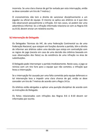 88
incorreta. Se uma clara chance de gol for evitada por esta interrupção, então
se deve conceder um tiro de 7 metros.)
O cronometrista não tem o direito de sancionar disciplinarmente a um
jogador ou oficial de equipe. O mesmo se aplica aos árbitros se é que eles
não observaram pessoalmente a infração. Em tais casos, só podem dar uma
advertência informal. Se a infração informada relaciona-se com as Regras 8:6
ou 8:10, devem enviar um relatório escrito.
b) Intervenção do Delegado
Os Delegados Técnicos da IHF, de uma Federação Continental ou de uma
Federação Nacional, que estejam em funções durante a partida, têm o direito
de informar aos árbitros sobre uma decisão que esteja em contradição com
as regras de jogo (exceto em caso de uma decisão dos árbitros baseada em
suas observações dos fatos) ou da existência de uma infração na área de
substituições.
O Delegado pode interromper a partida imediatamente. Neste caso, o jogo se
reinicia com um tiro livre para a equipe que não cometeu a infração que
levou a interrupção.
Se a interrupção foi causada por uma falta cometida pela equipe defensora e
tal intervenção leva a impedir uma clara chance de gol, então se deve
conceder um tiro de 7 metros de acordo com a Regra 14:1a.
Os árbitros estão obrigados a aplicar uma punição disciplinar de acordo com
as instruções do Delegado.
Os feitos relacionados com infrações das Regras 8:6 ó 8:10 devem ser
informados por escrito.
 