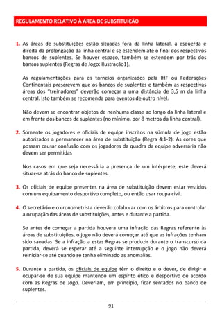 91
REGULAMENTO RELATIVO À ÁREA DE SUBSTITUIÇÃO
1. As áreas de substituições estão situadas fora da linha lateral, a esquerda e
direita da prolongação da linha central e se estendem até o final dos respectivos
bancos de suplentes. Se houver espaço, também se estendem por trás dos
bancos suplentes (Regras de Jogo: Ilustração1).
As regulamentações para os torneios organizados pela IHF ou Federações
Continentais prescrevem que os bancos de suplentes e também as respectivas
áreas dos “treinadores” deverão começar a uma distância de 3,5 m da linha
central. Isto também se recomenda para eventos de outro nível.
Não devem se encontrar objetos de nenhuma classe ao longo da linha lateral e
em frente dos bancos de suplentes (no mínimo, por 8 metros da linha central).
2. Somente os jogadores e oficiais de equipe inscritos na súmula de jogo estão
autorizados a permanecer na área de substituição (Regra 4:1-2). As cores que
possam causar confusão com os jogadores da quadra da equipe adversária não
devem ser permitidas
Nos casos em que seja necessária a presença de um intérprete, este deverá
situar-se atrás do banco de suplentes.
3. Os oficiais de equipe presentes na área de substituição devem estar vestidos
com um equipamento desportivo completo, ou então usar roupa civil.
4. O secretário e o cronometrista deverão colaborar com os árbitros para controlar
a ocupação das áreas de substituições, antes e durante a partida.
Se antes de começar a partida houvera uma infração das Regras referente às
áreas de substituições, o jogo não deverá começar até que as infrações tenham
sido sanadas. Se a infração a estas Regras se produzir durante o transcurso da
partida, deverá se esperar até a seguinte interrupção e o jogo não deverá
reiniciar-se até quando se tenha eliminado as anomalias.
5. Durante a partida, os oficiais de equipe têm o direito e o dever, de dirigir e
ocupar-se de sua equipe mantendo um espírito ético e desportivo de acordo
com as Regras de Jogo. Deveriam, em princípio, ficar sentados no banco de
suplentes.
 