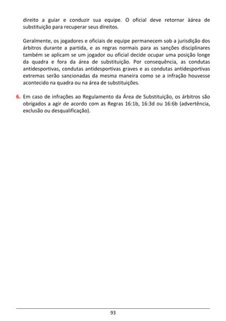 93
direito a guiar e conduzir sua equipe. O oficial deve retornar àárea de
substituição para recuperar seus direitos.
Geralmente, os jogadores e oficiais de equipe permanecem sob a jurisdição dos
árbitros durante a partida, e as regras normais para as sanções disciplinares
também se aplicam se um jogador ou oficial decide ocupar uma posição longe
da quadra e fora da área de substituição. Por consequência, as condutas
antidesportivas, condutas antidesportivas graves e as condutas antidesportivas
extremas serão sancionadas da mesma maneira como se a infração houvesse
acontecido na quadra ou na área de substituições.
6. Em caso de infrações ao Regulamento da Área de Substituição, os árbitros são
obrigados a agir de acordo com as Regras 16:1b, 16:3d ou 16:6b (advertência,
exclusão ou desqualificação).
 