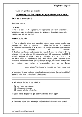 Blog Letras Mágicas
andreaalvesferreira.blogspot.com.br
01)Leia e responda o que se pede:
Primeira parte das regras do jogo “Banco Imobiliário”
PARA 2 A 6 JOGADORES
A partir de 8 anos
OBJETIVO
Tornar-se o mais rico dos jogadores, monopolizando o mercado imobiliário,
negociando suas propriedades, alugando, vendendo, investindo, com muito
cuidado para não ir à falência!
PREPARE O JOGO
1. Abra o tabuleiro sobre uma superfície plana e peça a cada jogador para
escolher um peão e colocá-lo no ponto de partida do tabuleiro.
2. Embaralhe as cartas de SORTE-REVÉS e coloque-as viradas para baixo no
local indicado no tabuleiro.
3. Distribua o dinheiro a cada jogador da seguinte forma: oito notas de $1, dez
notas de $10, dez notas de $50, duas notas de $100 e duas notas de $500. O
dinheiro restante irá para o Banco, juntamente com os TÍTULOS DE
PROPRIEDADE. É aconselhável que uma pessoa jogue somente como
banqueiro, porém se também quiser participar do jogo, deve tomar cuidado para
não misturar suas notas e propriedades com as do Banco.
BANCO IMOBILIÁRIO. Manual de instrução. São Paulo: Estrela, 2000.
a) A que tipo de texto pode ser classificado a regra do jogo “Banco Imobiliário”?
Narrativo, descritivo, dissertativo ou instrucional?
_______________________________________________________________
_______________________________________________________________
b) A finalidade de uma regra de jogo é:
(A) emocionar as pessoas.
(B) informar as pessoas.
(C) instruir, orientar sobre algo.
c) Qual é o total de pessoas que podem participar desse jogo?
_______________________________________________________________
_______________________________________________________________
d) De acordo com o texto, esse jogo é recomendado para qual faixa etária?
_______________________________________________________________
_______________________________________________________________
 