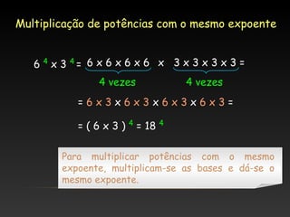 Multiplicação de potências com o mesmo expoente
6 4 x 3 4= 6 x 6 x 6 x 6 x 3 x 3 x 3 x 3 =
4 vezes

4 vezes

=6x3x6x3x6x3x6x3=
=(6x3)

4

= 18

4

Para multiplicar potências com o mesmo
expoente, multiplicam-se as bases e dá-se o
mesmo expoente.

 